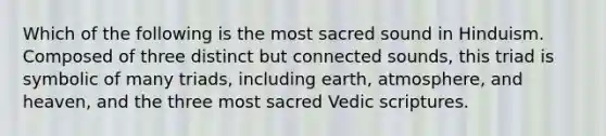 Which of the following is the most sacred sound in Hinduism. Composed of three distinct but connected sounds, this triad is symbolic of many triads, including earth, atmosphere, and heaven, and the three most sacred Vedic scriptures.