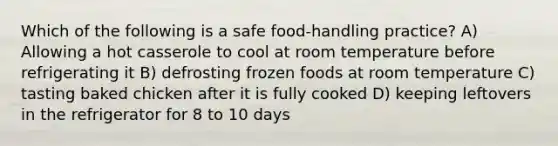 Which of the following is a safe food-handling practice? A) Allowing a hot casserole to cool at room temperature before refrigerating it B) defrosting frozen foods at room temperature C) tasting baked chicken after it is fully cooked D) keeping leftovers in the refrigerator for 8 to 10 days