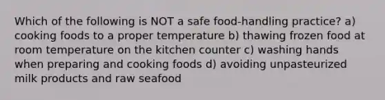 Which of the following is NOT a safe food-handling practice? a) cooking foods to a proper temperature b) thawing frozen food at room temperature on the kitchen counter c) washing hands when preparing and cooking foods d) avoiding unpasteurized milk products and raw seafood