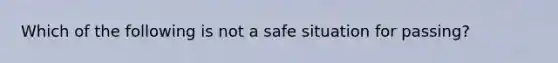 Which of the following is not a safe situation for passing?