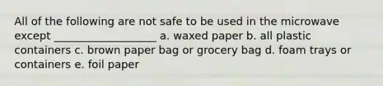 All of the following are not safe to be used in the microwave except ___________________ a. waxed paper b. all plastic containers c. brown paper bag or grocery bag d. foam trays or containers e. foil paper