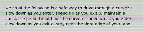 which of the following is a safe way to drive through a curve? a. slow down as you enter, speed up as you exit b. maintain a constant speed throughout the curve c. speed up as you enter, slow down as you exit d. stay near the right edge of your lane