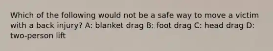 Which of the following would not be a safe way to move a victim with a back injury? A: blanket drag B: foot drag C: head drag D: two-person lift