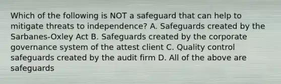 Which of the following is NOT a safeguard that can help to mitigate threats to independence? A. Safeguards created by the Sarbanes-Oxley Act B. Safeguards created by the corporate governance system of the attest client C. Quality control safeguards created by the audit firm D. All of the above are safeguards