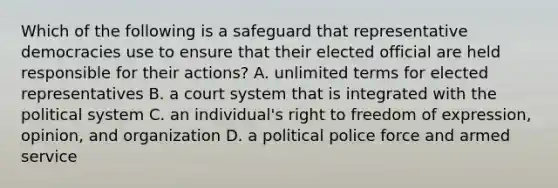 Which of the following is a safeguard that representative democracies use to ensure that their elected official are held responsible for their actions? A. unlimited terms for elected representatives B. a court system that is integrated with the political system C. an individual's right to freedom of expression, opinion, and organization D. a political police force and armed service