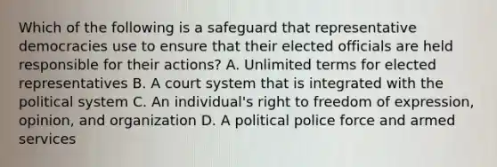 Which of the following is a safeguard that representative democracies use to ensure that their elected officials are held responsible for their actions? A. Unlimited terms for elected representatives B. A court system that is integrated with the political system C. An individual's right to freedom of expression, opinion, and organization D. A political police force and armed services