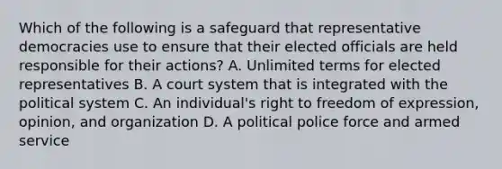 Which of the following is a safeguard that representative democracies use to ensure that their elected officials are held responsible for their actions? A. Unlimited terms for elected representatives B. A court system that is integrated with the political system C. An individual's right to freedom of expression, opinion, and organization D. A political police force and armed service