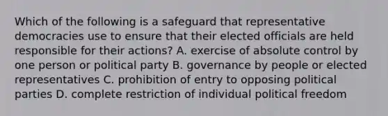 Which of the following is a safeguard that representative democracies use to ensure that their elected officials are held responsible for their actions? A. exercise of absolute control by one person or political party B. governance by people or elected representatives C. prohibition of entry to opposing political parties D. complete restriction of individual political freedom