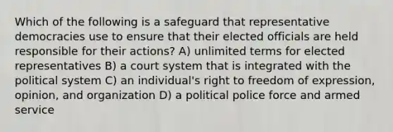 Which of the following is a safeguard that representative democracies use to ensure that their elected officials are held responsible for their actions? A) unlimited terms for elected representatives B) a court system that is integrated with the political system C) an individual's right to freedom of expression, opinion, and organization D) a political police force and armed service