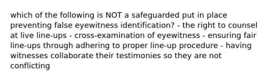 which of the following is NOT a safeguarded put in place preventing false eyewitness identification? - the right to counsel at live line-ups - cross-examination of eyewitness - ensuring fair line-ups through adhering to proper line-up procedure - having witnesses collaborate their testimonies so they are not conflicting