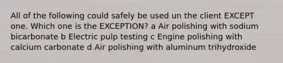 All of the following could safely be used un the client EXCEPT one. Which one is the EXCEPTION? a Air polishing with sodium bicarbonate b Electric pulp testing c Engine polishing with calcium carbonate d Air polishing with aluminum trihydroxide