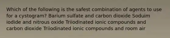 Which of the following is the safest combination of agents to use for a cystogram? Barium sulfate and carbon dioxide Soduim iodide and nitrous oxide Triiodinated ionic compounds and carbon dioxide Triiodinated ionic compounds and room air