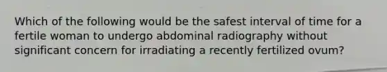 Which of the following would be the safest interval of time for a fertile woman to undergo abdominal radiography without significant concern for irradiating a recently fertilized ovum?