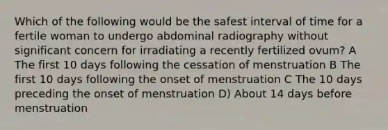 Which of the following would be the safest interval of time for a fertile woman to undergo abdominal radiography without significant concern for irradiating a recently fertilized ovum? A The first 10 days following the cessation of menstruation B The first 10 days following the onset of menstruation C The 10 days preceding the onset of menstruation D) About 14 days before menstruation