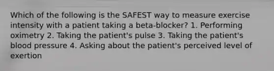 Which of the following is the SAFEST way to measure exercise intensity with a patient taking a beta-blocker? 1. Performing oximetry 2. Taking the patient's pulse 3. Taking the patient's blood pressure 4. Asking about the patient's perceived level of exertion