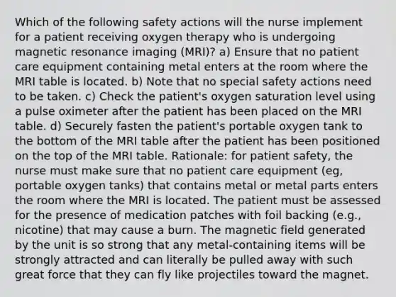 Which of the following safety actions will the nurse implement for a patient receiving oxygen therapy who is undergoing magnetic resonance imaging (MRI)? a) Ensure that no patient care equipment containing metal enters at the room where the MRI table is located. b) Note that no special safety actions need to be taken. c) Check the patient's oxygen saturation level using a pulse oximeter after the patient has been placed on the MRI table. d) Securely fasten the patient's portable oxygen tank to the bottom of the MRI table after the patient has been positioned on the top of the MRI table. Rationale: for patient safety, the nurse must make sure that no patient care equipment (eg, portable oxygen tanks) that contains metal or metal parts enters the room where the MRI is located. The patient must be assessed for the presence of medication patches with foil backing (e.g., nicotine) that may cause a burn. The magnetic field generated by the unit is so strong that any metal-containing items will be strongly attracted and can literally be pulled away with such great force that they can fly like projectiles toward the magnet.