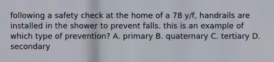 following a safety check at the home of a 78 y/f, handrails are installed in the shower to prevent falls. this is an example of which type of prevention? A. primary B. quaternary C. tertiary D. secondary