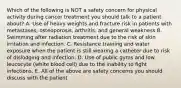 Which of the following is NOT a safety concern for physical activity during cancer treatment you should talk to a patient about? A. Use of heavy weights and fracture risk in patients with metastases, osteoporosis, arthritis, and general weakness B. Swimming after radiation treatment due to the risk of skin irritation and infection. C. Resistance training and water exposure when the patient is still wearing a catheter due to risk of dislodging and infection. D. Use of public gyms and low leucocyte (white blood cell) due to the inability to fight infections. E. All of the above are safety concerns you should discuss with the patient