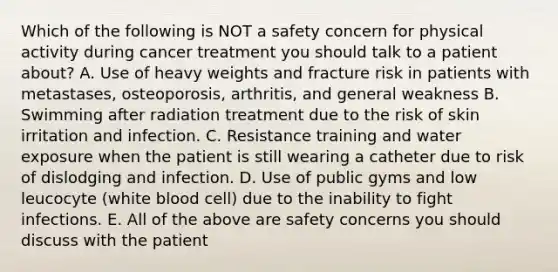 Which of the following is NOT a safety concern for physical activity during cancer treatment you should talk to a patient about? A. Use of heavy weights and fracture risk in patients with metastases, osteoporosis, arthritis, and general weakness B. Swimming after radiation treatment due to the risk of skin irritation and infection. C. Resistance training and water exposure when the patient is still wearing a catheter due to risk of dislodging and infection. D. Use of public gyms and low leucocyte (white blood cell) due to the inability to fight infections. E. All of the above are safety concerns you should discuss with the patient