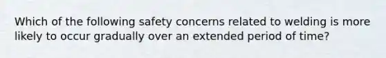 Which of the following safety concerns related to welding is more likely to occur gradually over an extended period of time?