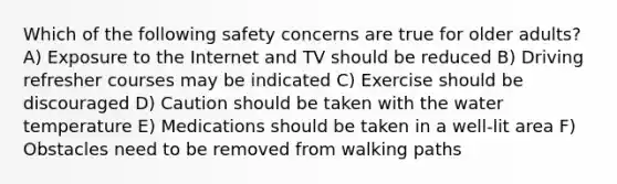 Which of the following safety concerns are true for older adults? A) Exposure to the Internet and TV should be reduced B) Driving refresher courses may be indicated C) Exercise should be discouraged D) Caution should be taken with the water temperature E) Medications should be taken in a well-lit area F) Obstacles need to be removed from walking paths