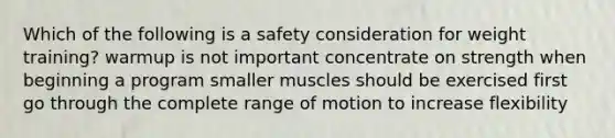 Which of the following is a safety consideration for weight training? warmup is not important concentrate on strength when beginning a program smaller muscles should be exercised first go through the complete range of motion to increase flexibility