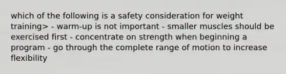 which of the following is a safety consideration for weight training> - warm-up is not important - smaller muscles should be exercised first - concentrate on strength when beginning a program - go through the complete range of motion to increase flexibility