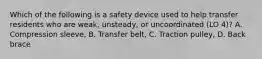 Which of the following is a safety device used to help transfer residents who are weak, unsteady, or uncoordinated (LO 4)? A. Compression sleeve, B. Transfer belt, C. Traction pulley, D. Back brace