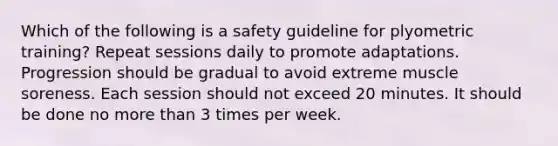 Which of the following is a safety guideline for plyometric training? Repeat sessions daily to promote adaptations. Progression should be gradual to avoid extreme muscle soreness. Each session should not exceed 20 minutes. It should be done no more than 3 times per week.