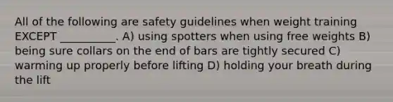 All of the following are safety guidelines when weight training EXCEPT __________. A) using spotters when using free weights B) being sure collars on the end of bars are tightly secured C) warming up properly before lifting D) holding your breath during the lift