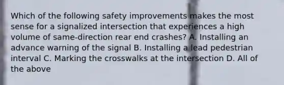 Which of the following safety improvements makes the most sense for a signalized intersection that experiences a high volume of same-direction rear end crashes? A. Installing an advance warning of the signal B. Installing a lead pedestrian interval C. Marking the crosswalks at the intersection D. All of the above