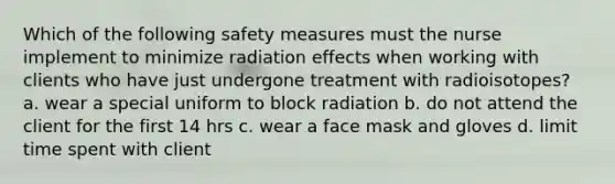 Which of the following safety measures must the nurse implement to minimize radiation effects when working with clients who have just undergone treatment with radioisotopes? a. wear a special uniform to block radiation b. do not attend the client for the first 14 hrs c. wear a face mask and gloves d. limit time spent with client