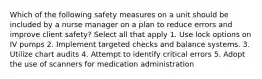 Which of the following safety measures on a unit should be included by a nurse manager on a plan to reduce errors and improve client safety? Select all that apply 1. Use lock options on IV pumps 2. Implement targeted checks and balance systems. 3. Utilize chart audits 4. Attempt to identify critical errors 5. Adopt the use of scanners for medication administration