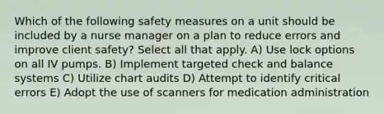 Which of the following safety measures on a unit should be included by a nurse manager on a plan to reduce errors and improve client safety? Select all that apply. A) Use lock options on all IV pumps. B) Implement targeted check and balance systems C) Utilize chart audits D) Attempt to identify critical errors E) Adopt the use of scanners for medication administration