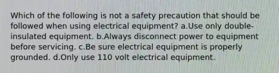 Which of the following is not a safety precaution that should be followed when using electrical equipment? a.Use only double-insulated equipment. b.Always disconnect power to equipment before servicing. c.Be sure electrical equipment is properly grounded. d.Only use 110 volt electrical equipment.