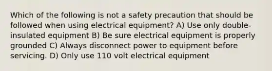 Which of the following is not a safety precaution that should be followed when using electrical equipment? A) Use only double-insulated equipment B) Be sure electrical equipment is properly grounded C) Always disconnect power to equipment before servicing. D) Only use 110 volt electrical equipment