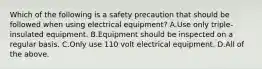 Which of the following is a safety precaution that should be followed when using electrical equipment? A.Use only triple-insulated equipment. B.Equipment should be inspected on a regular basis. C.Only use 110 volt electrical equipment. D.All of the above.