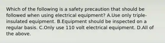 Which of the following is a safety precaution that should be followed when using electrical equipment? A.Use only triple-insulated equipment. B.Equipment should be inspected on a regular basis. C.Only use 110 volt electrical equipment. D.All of the above.