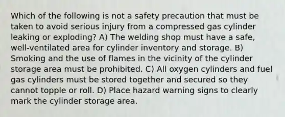 Which of the following is not a safety precaution that must be taken to avoid serious injury from a compressed gas cylinder leaking or exploding? A) The welding shop must have a safe, well-ventilated area for cylinder inventory and storage. B) Smoking and the use of flames in the vicinity of the cylinder storage area must be prohibited. C) All oxygen cylinders and fuel gas cylinders must be stored together and secured so they cannot topple or roll. D) Place hazard warning signs to clearly mark the cylinder storage area.