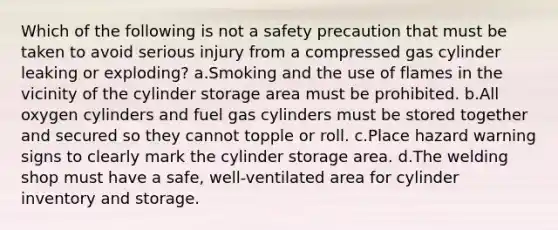 Which of the following is not a safety precaution that must be taken to avoid serious injury from a compressed gas cylinder leaking or exploding? a.Smoking and the use of flames in the vicinity of the cylinder storage area must be prohibited. b.All oxygen cylinders and fuel gas cylinders must be stored together and secured so they cannot topple or roll. c.Place hazard warning signs to clearly mark the cylinder storage area. d.The welding shop must have a safe, well-ventilated area for cylinder inventory and storage.