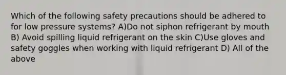 Which of the following safety precautions should be adhered to for low pressure systems? A)Do not siphon refrigerant by mouth B) Avoid spilling liquid refrigerant on the skin C)Use gloves and safety goggles when working with liquid refrigerant D) All of the above