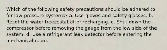 Which of the following safety precautions should be adhered to for low-pressure systems? a. Use gloves and safety glasses. b. Reset the water freezestat after recharging. c. Shut down the compressor before removing the gauge from the low side of the system. d. Use a refrigerant leak detector before entering the mechanical room.