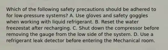 Which of the following safety precautions should be adhered to for low-pressure systems? A. Use gloves and safety goggles when working with liquid refrigerant. B. Reset the water freezestat after recharging. C. Shut down the compressor before removing the gauge from the low side of the system. D. Use a refrigerant leak detector before entering the Mechanical room.