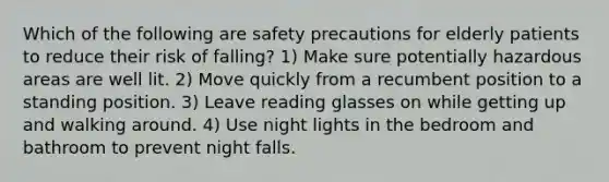 Which of the following are safety precautions for elderly patients to reduce their risk of falling? 1) Make sure potentially hazardous areas are well lit. 2) Move quickly from a recumbent position to a standing position. 3) Leave reading glasses on while getting up and walking around. 4) Use night lights in the bedroom and bathroom to prevent night falls.