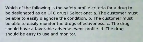 Which of the following is the safety profile criteria for a drug to be designated as an OTC drug? Select one: a. The customer must be able to easily diagnose the condition. b. The customer must be able to easily monitor the drugs effectiveness. c. The drug should have a favorable adverse event profile. d. The drug should be easy to use and monitor.