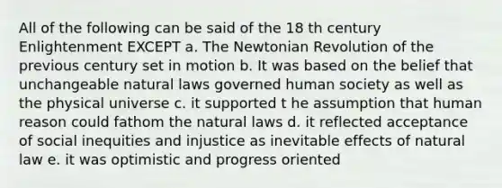 All of the following can be said of the 18 th century Enlightenment EXCEPT a. The Newtonian Revolution of the previous century set in motion b. It was based on the belief that unchangeable natural laws governed human society as well as the physical universe c. it supported t he assumption that human reason could fathom the natural laws d. it reflected acceptance of social inequities and injustice as inevitable effects of natural law e. it was optimistic and progress oriented