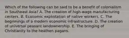 Which of the following can be said to be a benefit of colonialism in Southeast Asia? A. The creation of high-wage manufacturing centers. B. Economic exploitation of native workers. C. The beginnings of a modern economic infrastructure. D. The creation of universal peasant landownership. E. The bringing of Christianity to the heathen pagans.