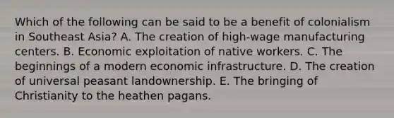 Which of the following can be said to be a benefit of colonialism in Southeast Asia? A. The creation of high-wage manufacturing centers. B. Economic exploitation of native workers. C. The beginnings of a modern economic infrastructure. D. The creation of universal peasant landownership. E. The bringing of Christianity to the heathen pagans.