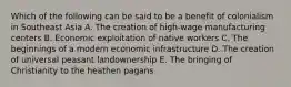 Which of the following can be said to be a benefit of colonialism in Southeast Asia A. The creation of high-wage manufacturing centers B. Economic exploitation of native workers C. The beginnings of a modern economic infrastructure D. The creation of universal peasant landownership E. The bringing of Christianity to the heathen pagans