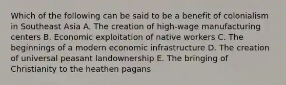 Which of the following can be said to be a benefit of colonialism in Southeast Asia A. The creation of high-wage manufacturing centers B. Economic exploitation of native workers C. The beginnings of a modern economic infrastructure D. The creation of universal peasant landownership E. The bringing of Christianity to the heathen pagans